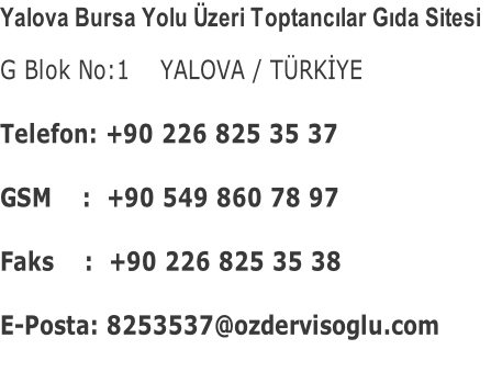 Yalova Bursa Yolu Üzeri Toptancılar Gıda Sitesi G Blok No:1    YALOVA / TÜRKİYE  Telefon: +90 226 825 35 37  GSM    :  +90 549 860 78 97  Faks    :  +90 226 825 35 38  E-Posta: 8253537@ozdervisoglu.com